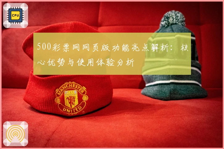 500彩票网网页版功能亮点解析：核心优势与使用体验分析