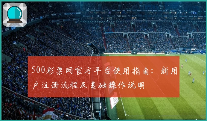 500彩票网官方平台使用指南：新用户注册流程及基础操作说明