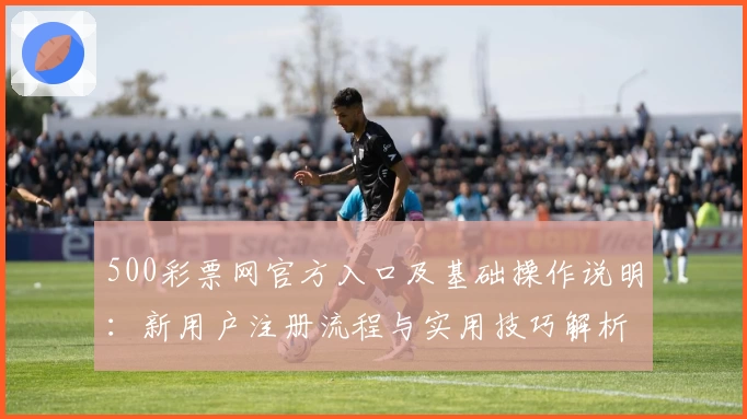 500彩票网官方入口及基础操作说明：新用户注册流程与实用技巧解析