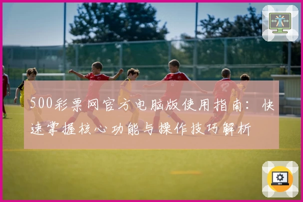 500彩票网官方电脑版使用指南：快速掌握核心功能与操作技巧解析
