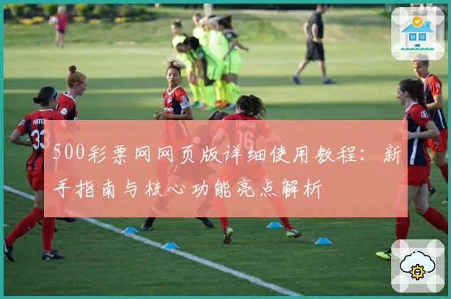 500彩票网网页版详细使用教程：新手指南与核心功能亮点解析
