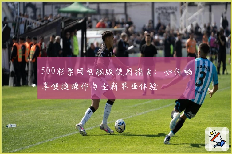 500彩票网电脑版使用指南:如何畅享便捷操作与全新界面体验